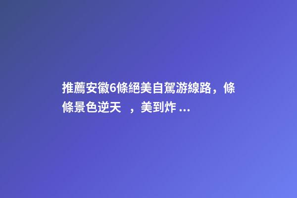 推薦安徽6條絕美自駕游線路，條條景色逆天，美到炸！